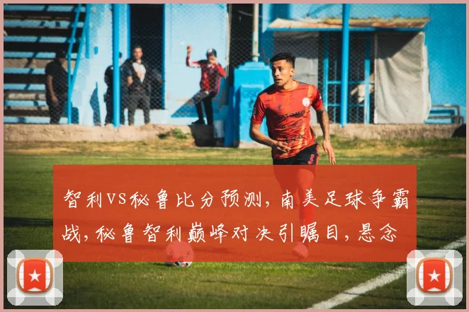 智利vs秘鲁比分预测,南美足球争霸战,秘鲁智利巅峰对决引瞩目,悬念重重