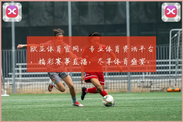 欧亚体育官网，专业体育资讯平台，精彩赛事直播，尽享体育盛宴，不容错过
